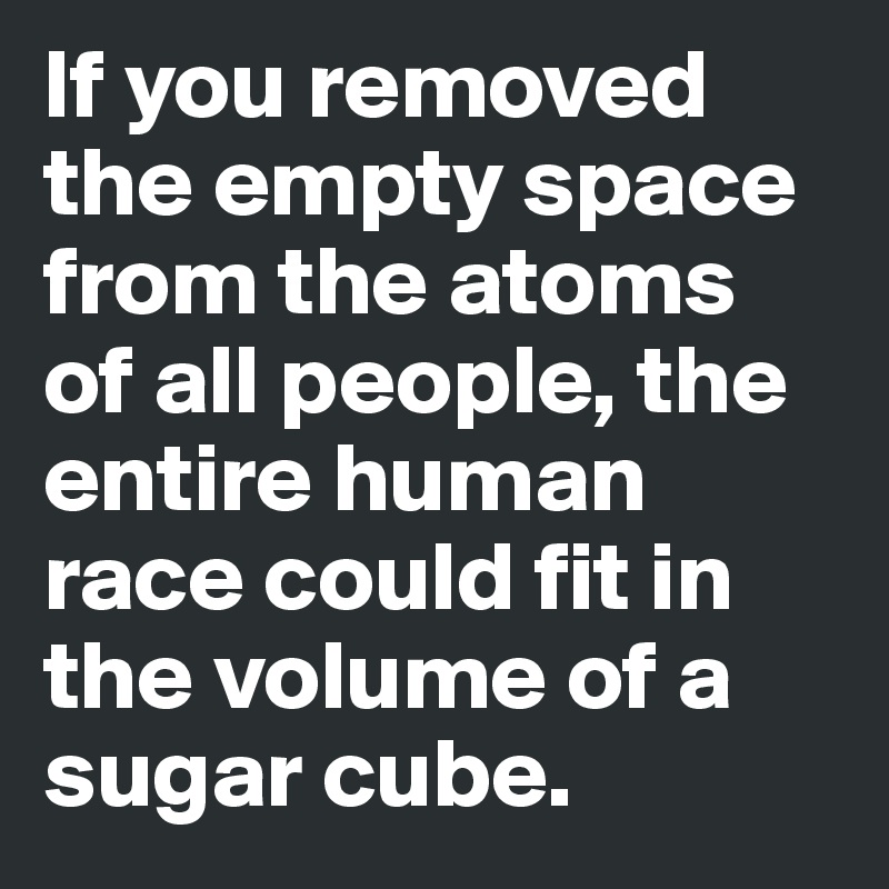 If you removed the empty space from the atoms of all people, the entire human race could fit in the volume of a sugar cube. 