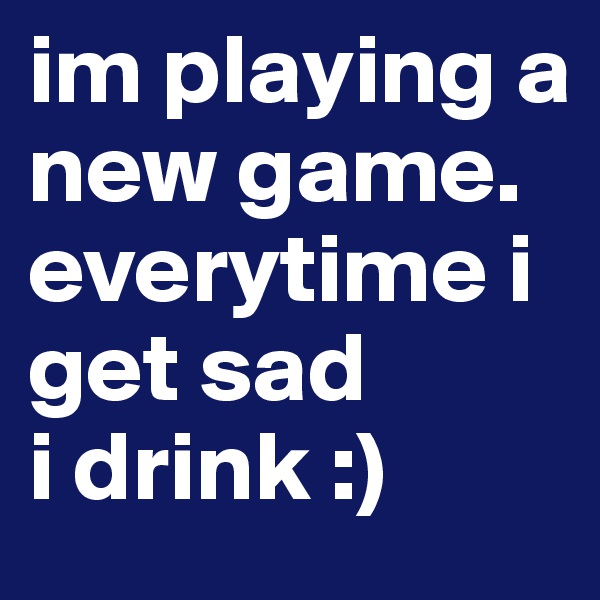 im playing a new game. 
everytime i get sad 
i drink :)