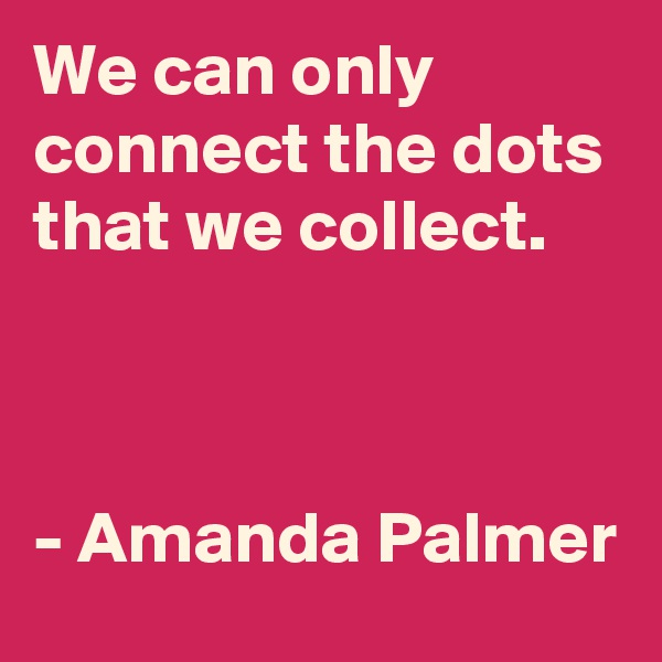 We can only connect the dots that we collect.



- Amanda Palmer