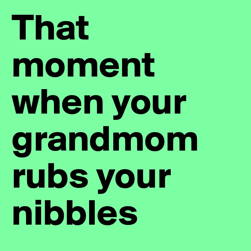 That moment when your grandmom rubs your nibbles