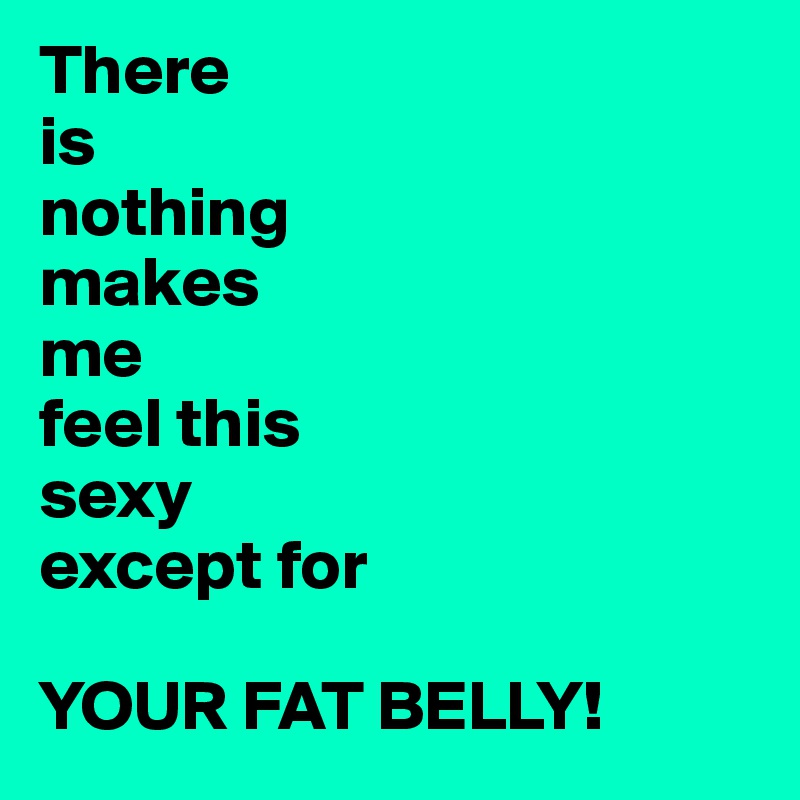 There
is
nothing
makes 
me
feel this 
sexy
except for

YOUR FAT BELLY!