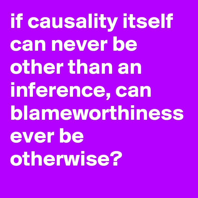 if causality itself can never be other than an inference, can blameworthiness ever be otherwise?