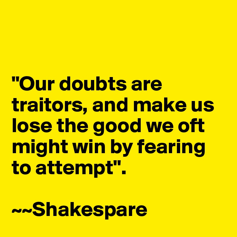 


"Our doubts are traitors, and make us lose the good we oft might win by fearing to attempt". 

~~Shakespare