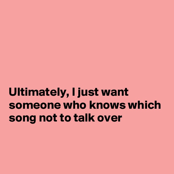 





Ultimately, I just want someone who knows which song not to talk over


