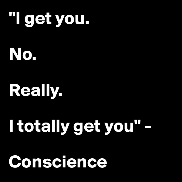 "I get you. 

No. 

Really. 

I totally get you" - 

Conscience