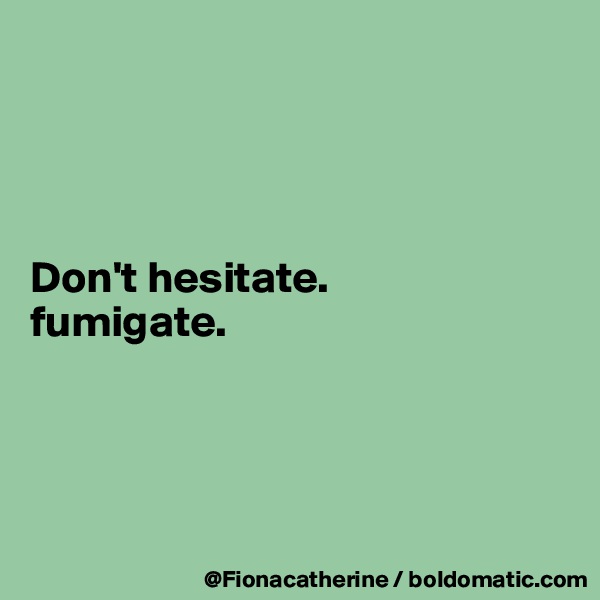 




Don't hesitate.
fumigate.




