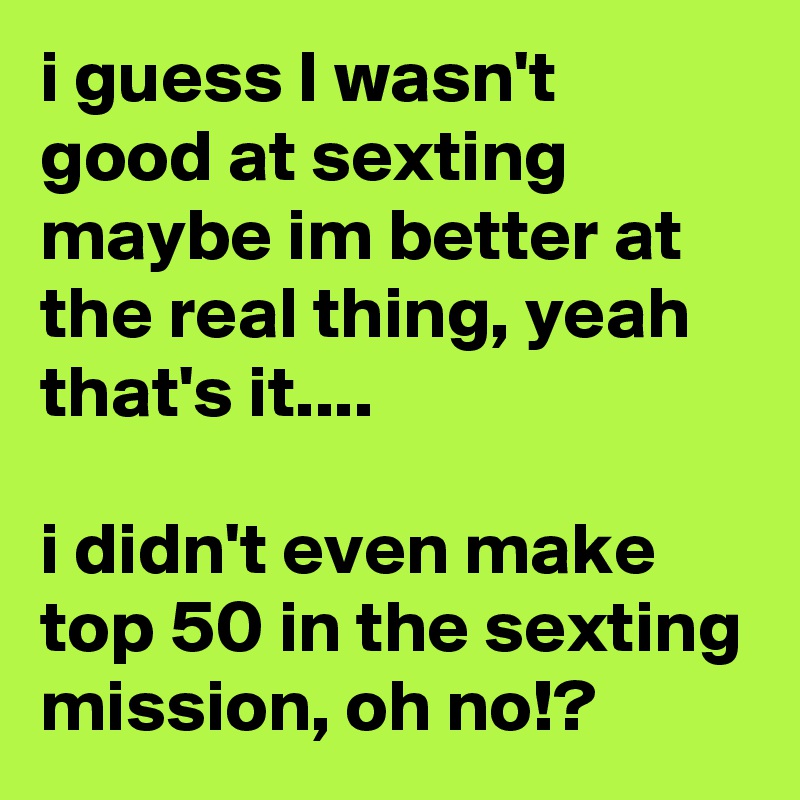 i guess I wasn't good at sexting maybe im better at the real thing, yeah that's it....

i didn't even make top 50 in the sexting mission, oh no!?