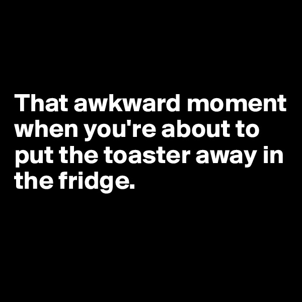 


That awkward moment when you're about to put the toaster away in the fridge. 


