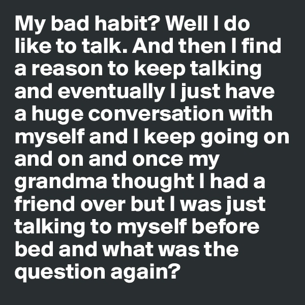 My bad habit? Well I do like to talk. And then I find a reason to keep talking and eventually I just have a huge conversation with myself and I keep going on and on and once my grandma thought I had a friend over but I was just talking to myself before bed and what was the question again?