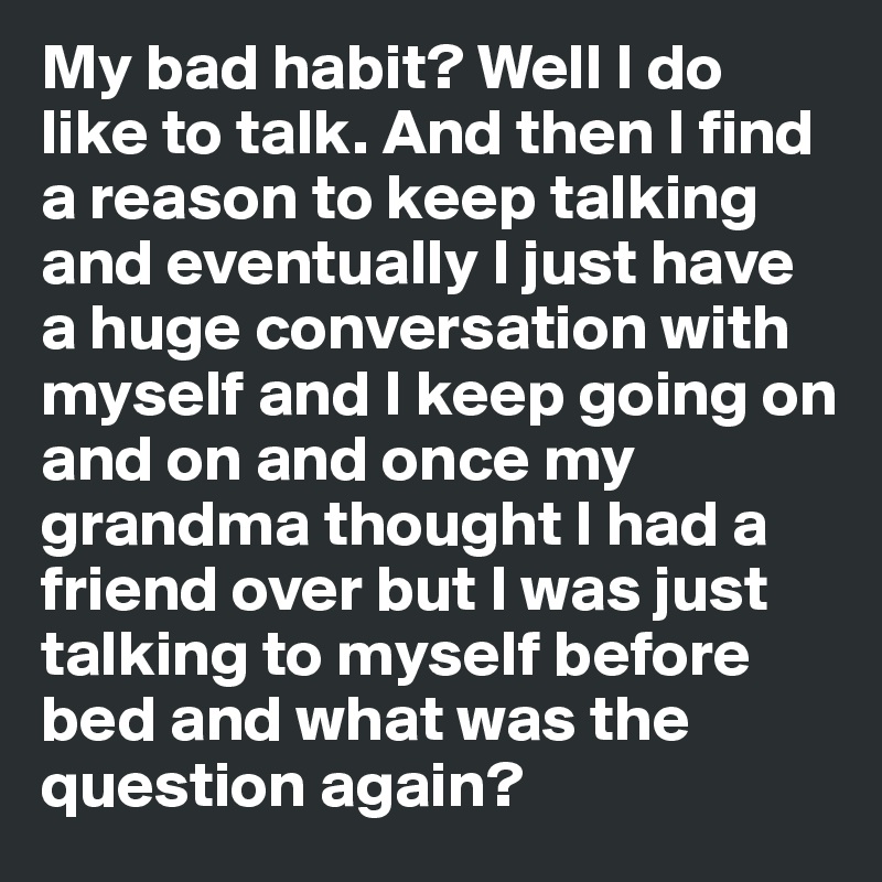 My bad habit? Well I do like to talk. And then I find a reason to keep talking and eventually I just have a huge conversation with myself and I keep going on and on and once my grandma thought I had a friend over but I was just talking to myself before bed and what was the question again?