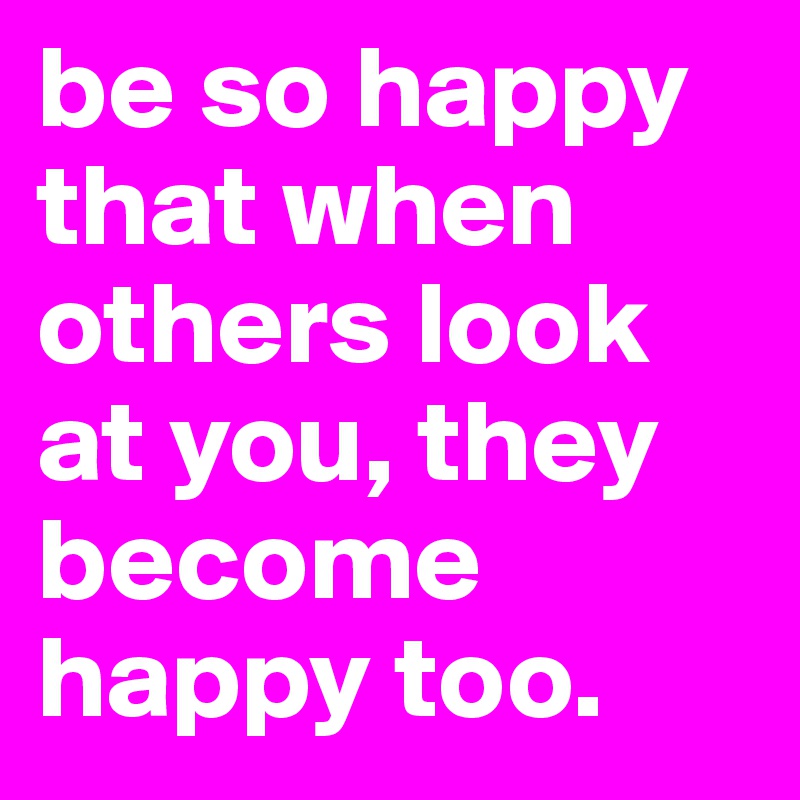 be so happy that when others look at you, they become happy too.