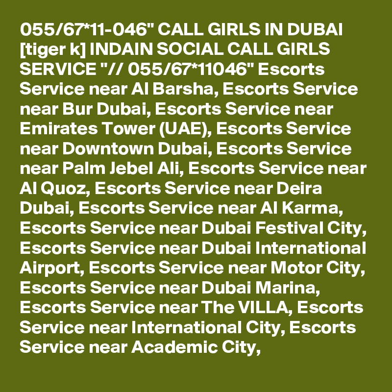 055/67*11-046" CALL GIRLS IN DUBAI [tiger k] INDAIN SOCIAL CALL GIRLS SERVICE "// 055/67*11046" Escorts Service near Al Barsha, Escorts Service near Bur Dubai, Escorts Service near Emirates Tower (UAE), Escorts Service near Downtown Dubai, Escorts Service near Palm Jebel Ali, Escorts Service near Al Quoz, Escorts Service near Deira Dubai, Escorts Service near Al Karma, Escorts Service near Dubai Festival City, Escorts Service near Dubai International Airport, Escorts Service near Motor City, Escorts Service near Dubai Marina, Escorts Service near The VILLA, Escorts Service near International City, Escorts Service near Academic City,