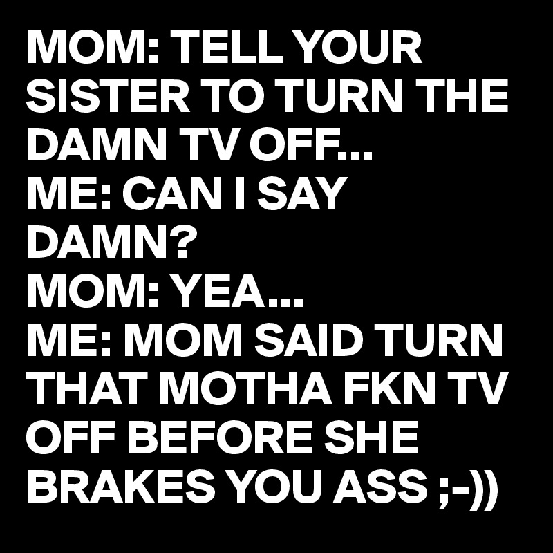 MOM: TELL YOUR SISTER TO TURN THE DAMN TV OFF...
ME: CAN I SAY DAMN?
MOM: YEA...
ME: MOM SAID TURN THAT MOTHA FKN TV OFF BEFORE SHE BRAKES YOU ASS ;-))