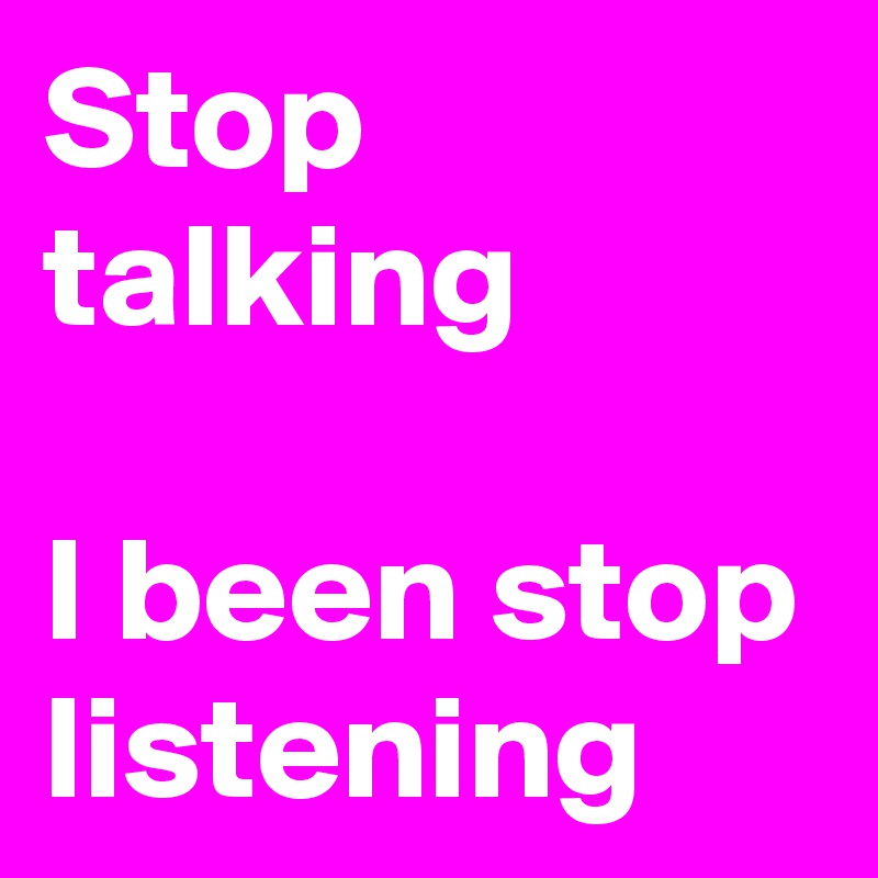 Stop talking

I been stop listening