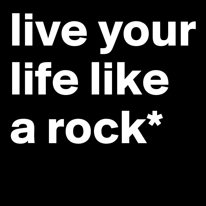 live your life like a rock*
