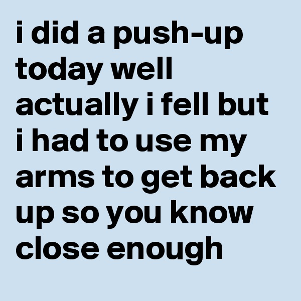 i did a push-up today well actually i fell but i had to use my arms to get back up so you know close enough