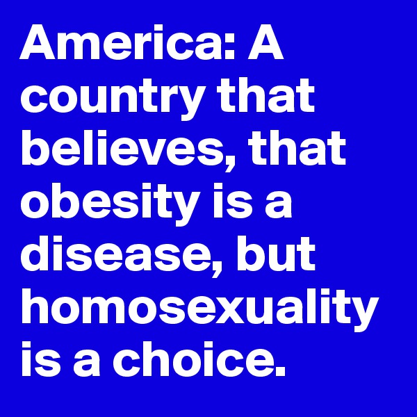 America: A country that believes, that obesity is a disease, but homosexuality is a choice.