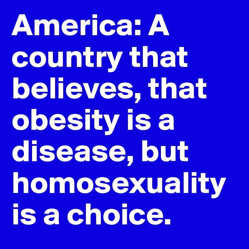 America: A country that believes, that obesity is a disease, but homosexuality is a choice.