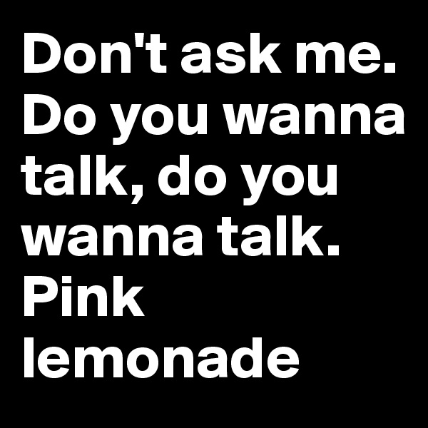 Don't ask me. Do you wanna talk, do you wanna talk.
Pink lemonade