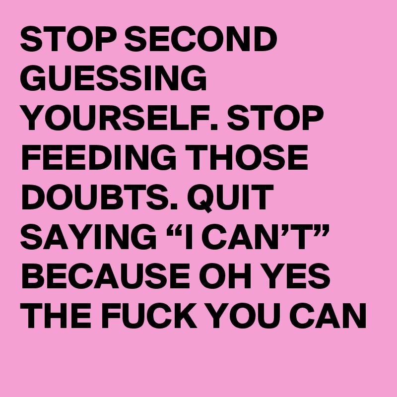 STOP SECOND GUESSING YOURSELF. STOP FEEDING THOSE DOUBTS. QUIT SAYING “I CAN’T” BECAUSE OH YES THE FUCK YOU CAN