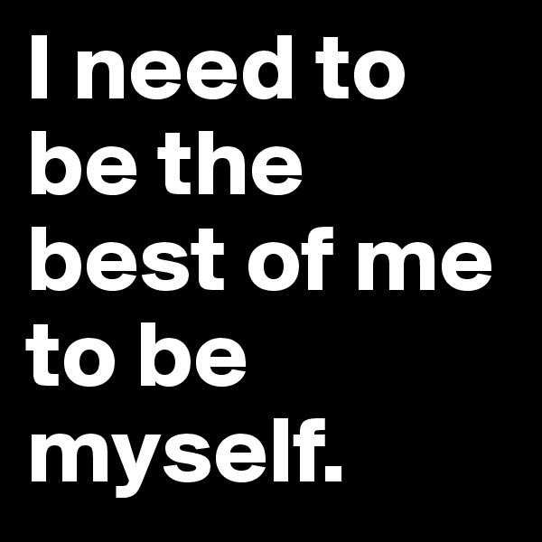 I need to be the best of me to be myself.