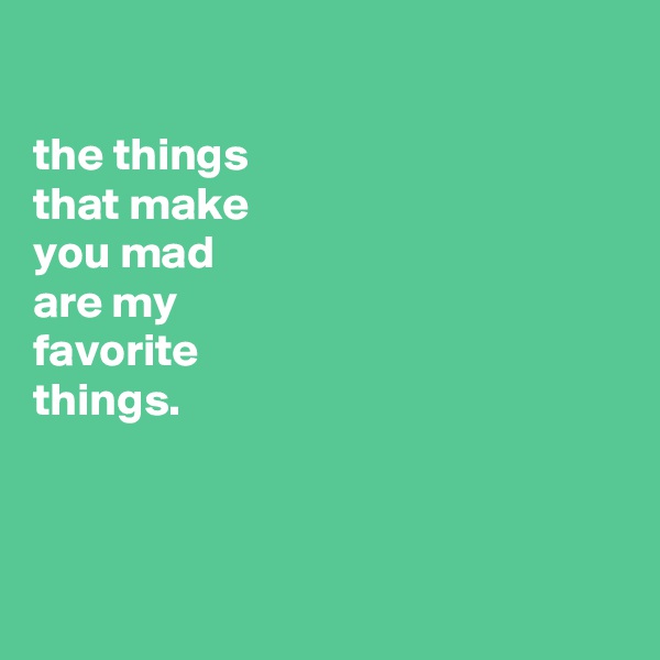 

the things
that make
you mad
are my
favorite
things.



