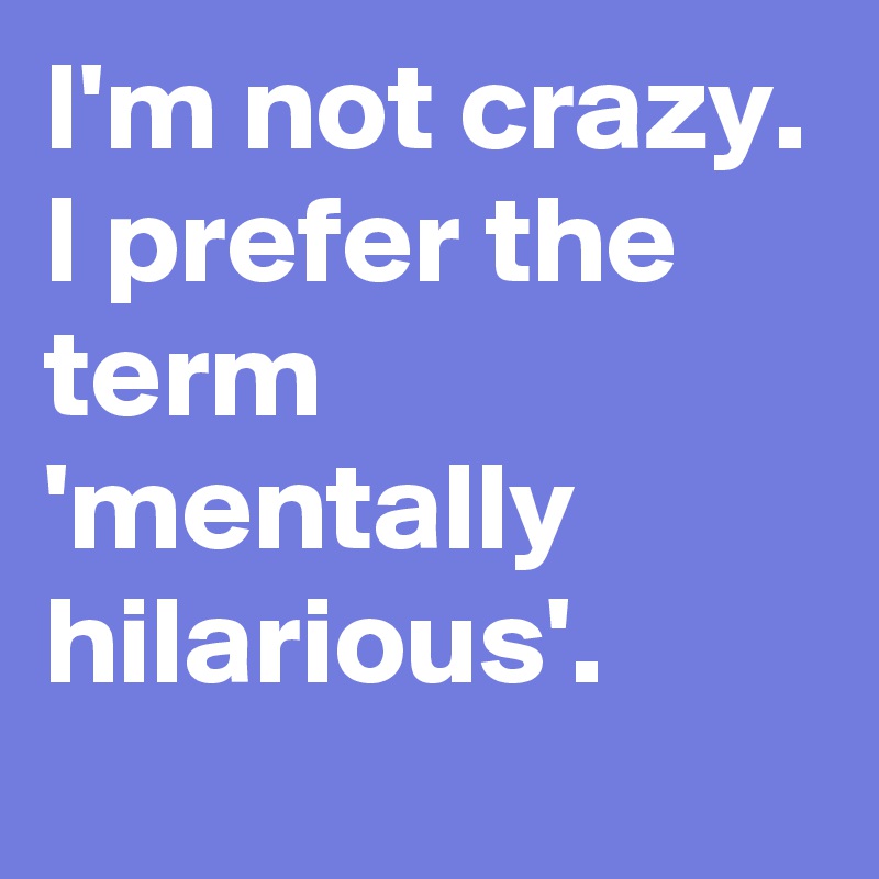 I'm not crazy. I prefer the term 'mentally hilarious'.
