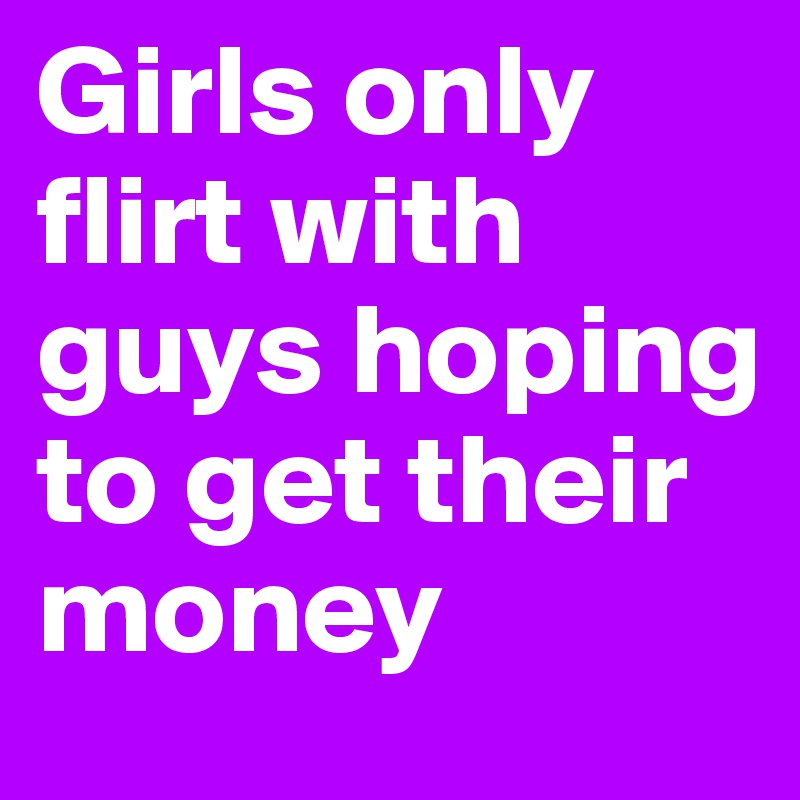 Girls only flirt with guys hoping to get their money