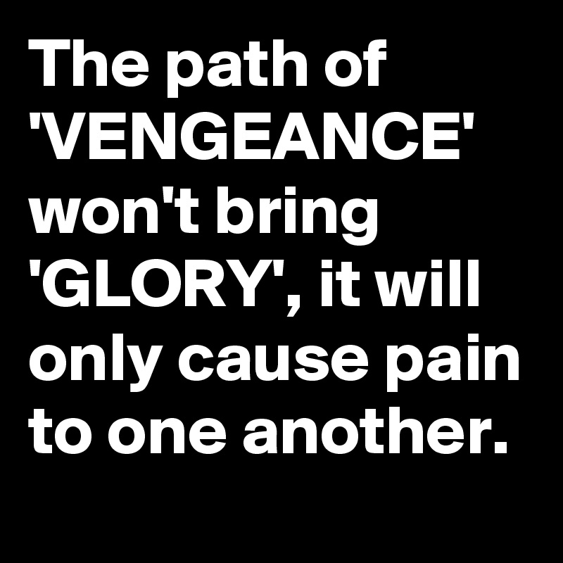 The path of 'VENGEANCE' won't bring 'GLORY', it will only cause pain to one another.