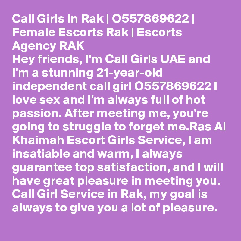 Call Girls In Rak | O557869622 | Female Escorts Rak | Escorts Agency RAK
Hey friends, I'm Call Girls UAE and I'm a stunning 21-year-old independent call girl O557869622 I love sex and I'm always full of hot passion. After meeting me, you're going to struggle to forget me.Ras Al Khaimah Escort Girls Service, I am insatiable and warm, I always guarantee top satisfaction, and I will have great pleasure in meeting you. Call Girl Service in Rak, my goal is always to give you a lot of pleasure. 