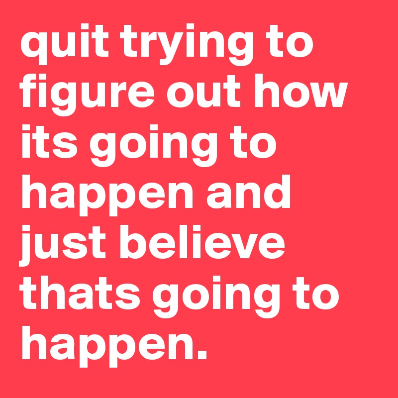 quit trying to figure out how its going to happen and just believe thats going to happen. 