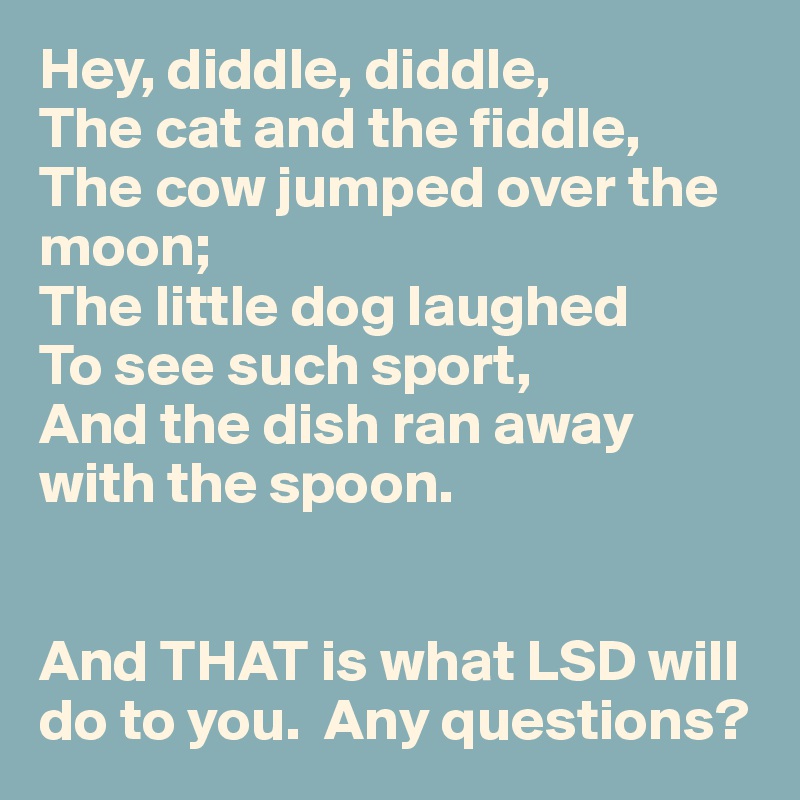 Hey, diddle, diddle,
The cat and the fiddle,
The cow jumped over the moon;
The little dog laughed
To see such sport,
And the dish ran away with the spoon.


And THAT is what LSD will do to you.  Any questions?