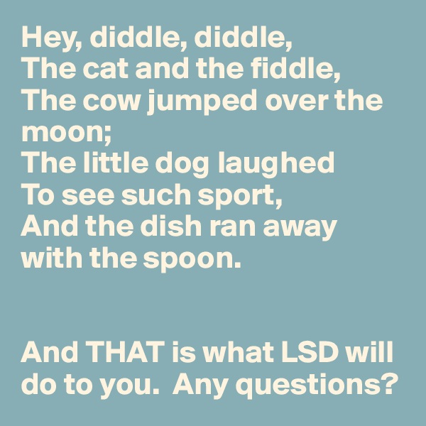 Hey, diddle, diddle,
The cat and the fiddle,
The cow jumped over the moon;
The little dog laughed
To see such sport,
And the dish ran away with the spoon.


And THAT is what LSD will do to you.  Any questions?