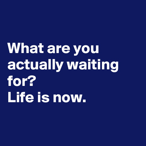 

What are you actually waiting for? 
Life is now.

