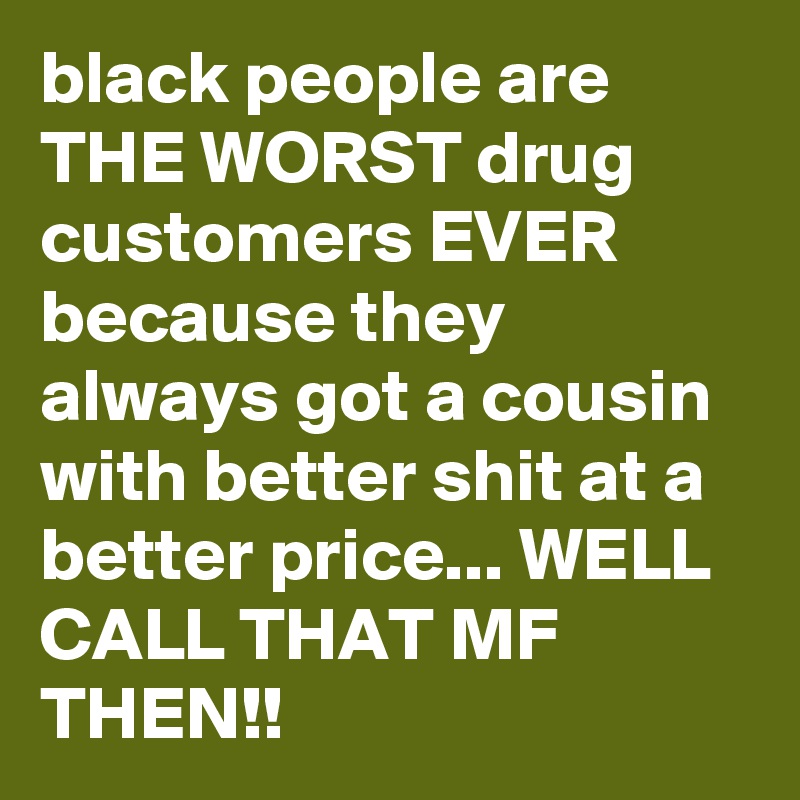 black people are THE WORST drug customers EVER because they always got a cousin with better shit at a better price... WELL CALL THAT MF THEN!!