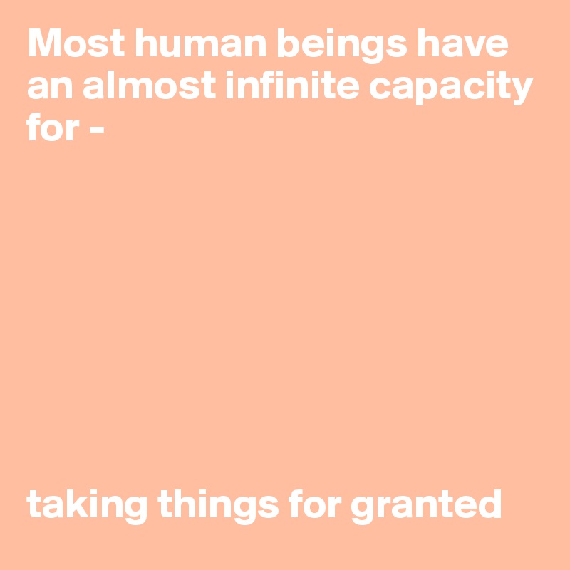 Most human beings have an almost infinite capacity for - 








taking things for granted