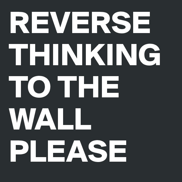 REVERSE THINKING TO THE WALL PLEASE