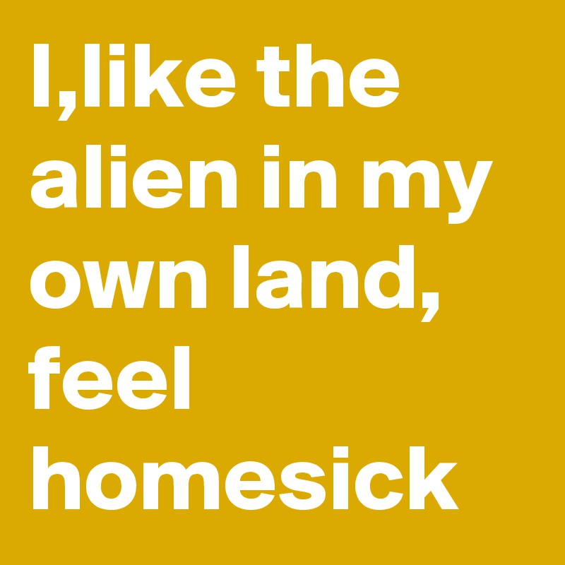I,like the alien in my own land, feel homesick