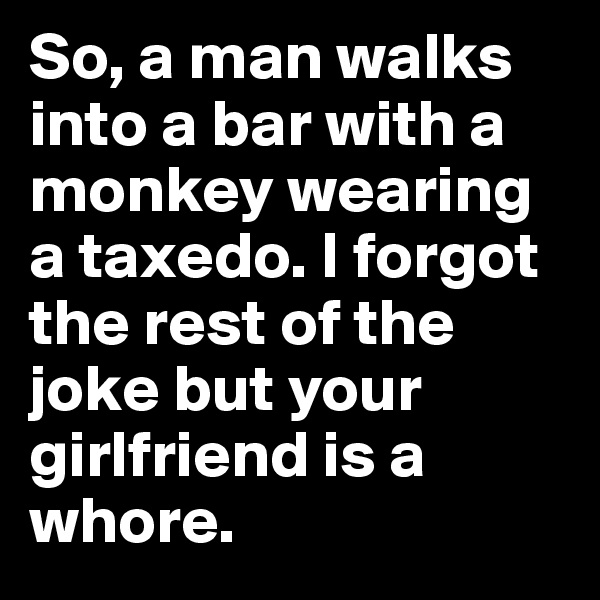 So, a man walks into a bar with a monkey wearing a taxedo. I forgot the rest of the joke but your girlfriend is a whore.