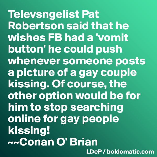 Televsngelist Pat Robertson said that he wishes FB had a 'vomit button' he could push whenever someone posts a picture of a gay couple kissing. Of course, the other option would be for him to stop searching online for gay people kissing!
~~Conan O' Brian
