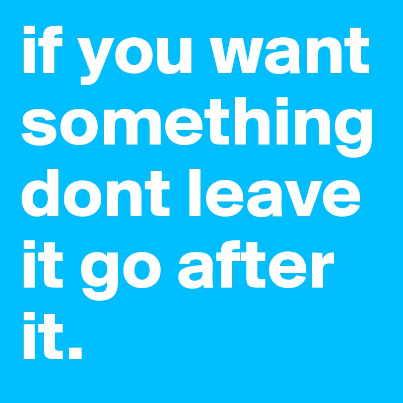 if you want something dont leave it go after it.