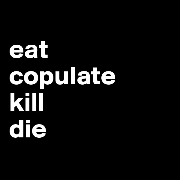 
eat
copulate
kill 
die

