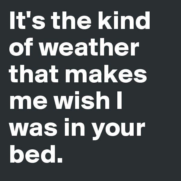 It's the kind of weather that makes me wish I was in your bed.