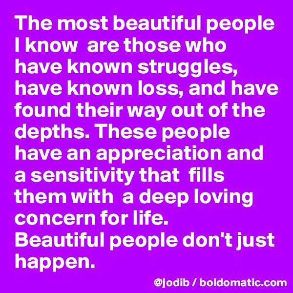 The most beautiful people I know  are those who have known struggles, have known loss, and have found their way out of the depths. These people have an appreciation and a sensitivity that  fills them with  a deep loving concern for life.
Beautiful people don't just happen.