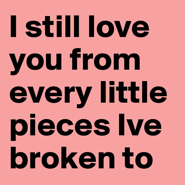 I still love you from every little pieces Ive broken to