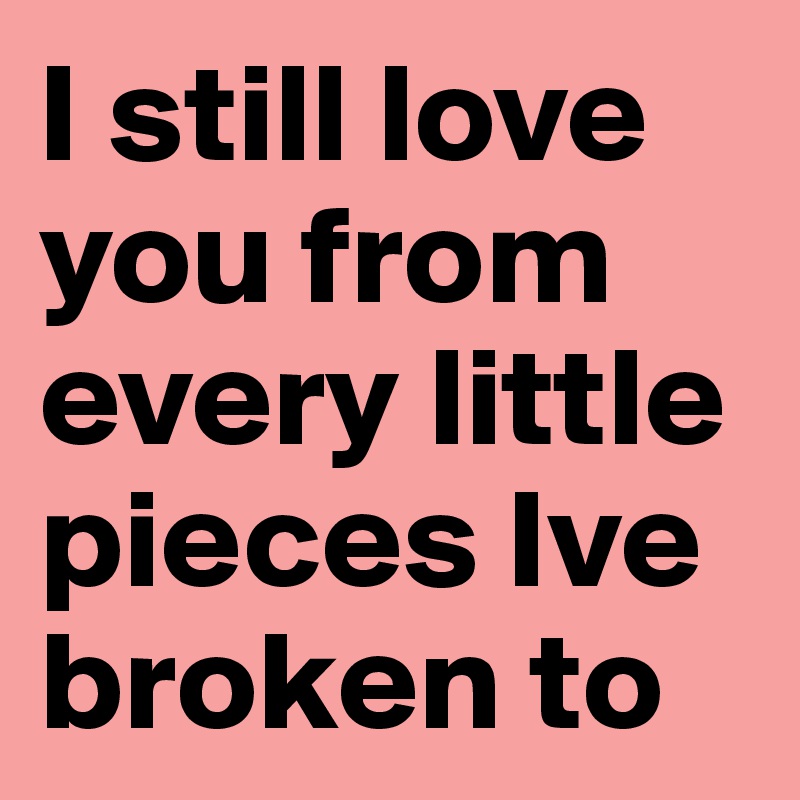 I still love you from every little pieces Ive broken to