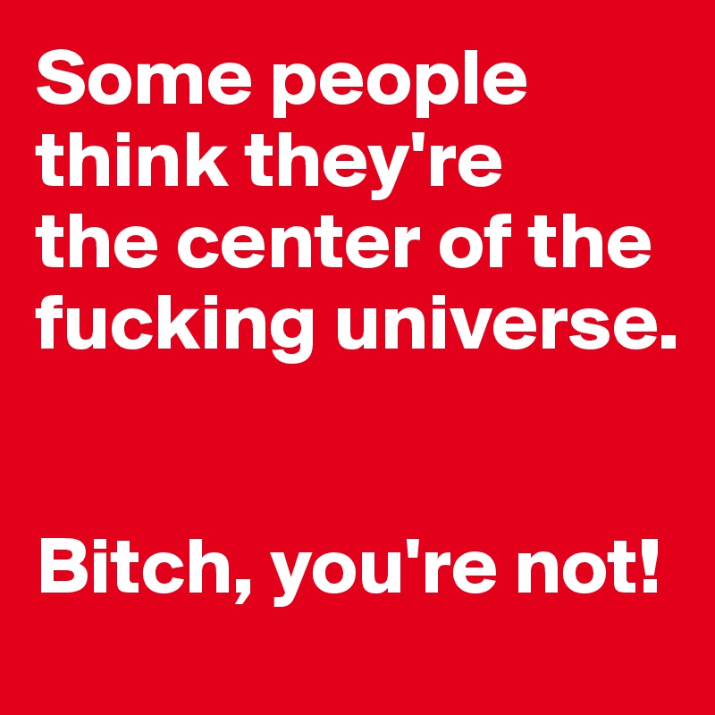 Some people think they're 
the center of the fucking universe. 


Bitch, you're not! 