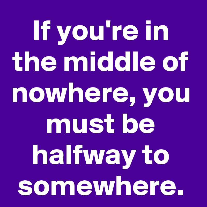 If you're in the middle of nowhere, you must be halfway to somewhere.
