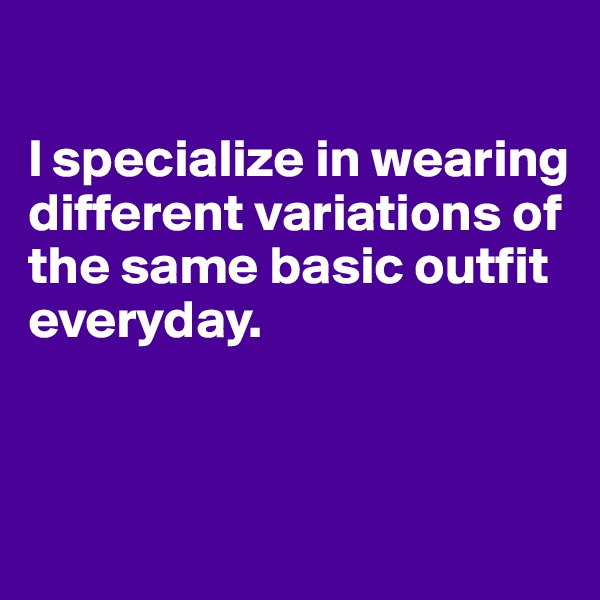 

I specialize in wearing different variations of the same basic outfit everyday. 


