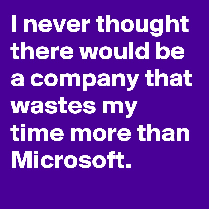 I never thought there would be a company that wastes my time more than Microsoft.